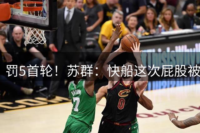 罚5首轮！苏群：快船这次屁股被打得皮开肉绽